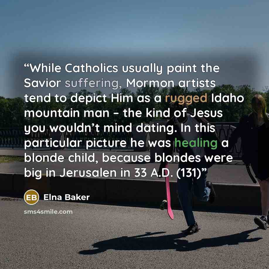 “While Catholics usually paint the Savior suffering, Mormon artists tend to depict Him as a rugged Idaho mountain man – the kind of Jesus you wouldn’t mind dating. In this particular picture he was healing a blonde child, because blondes were big in Jerusalen in 33 A.D. (131)” quote by Elna Baker