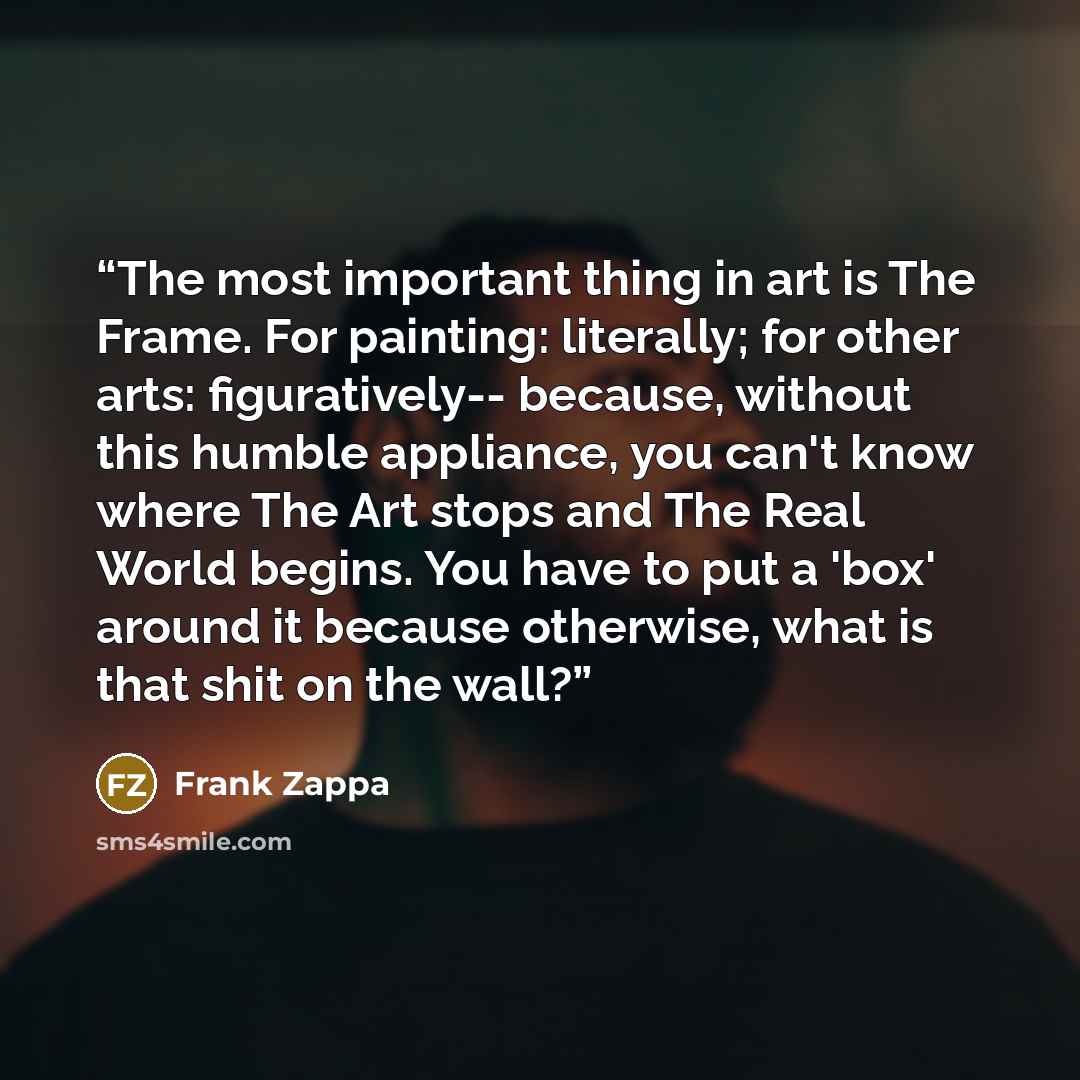“The most important thing in art is The Frame. For painting: literally; for other arts: figuratively-- because, without this humble appliance, you can't know where The Art stops and The Real World begins. You have to put a 'box' around it because otherwise, what is that shit on the wall?” quote by Frank Zappa