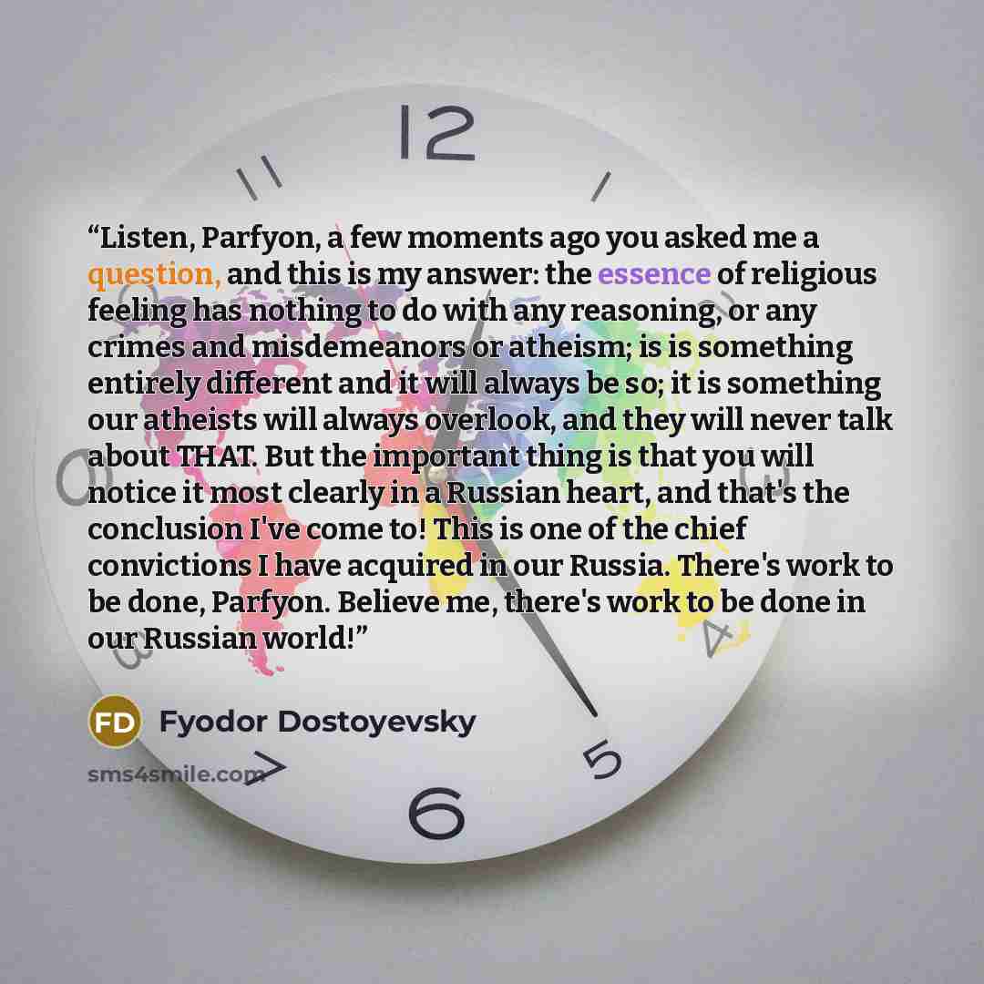 “Listen, Parfyon, a few moments ago you asked me a question, and this is my answer: the essence of religious feeling has nothing to do with any reasoning, or any crimes and misdemeanors or atheism; is is something entirely different and it will always be so; it is something our atheists will always…” quote by Fyodor Dostoyevsky