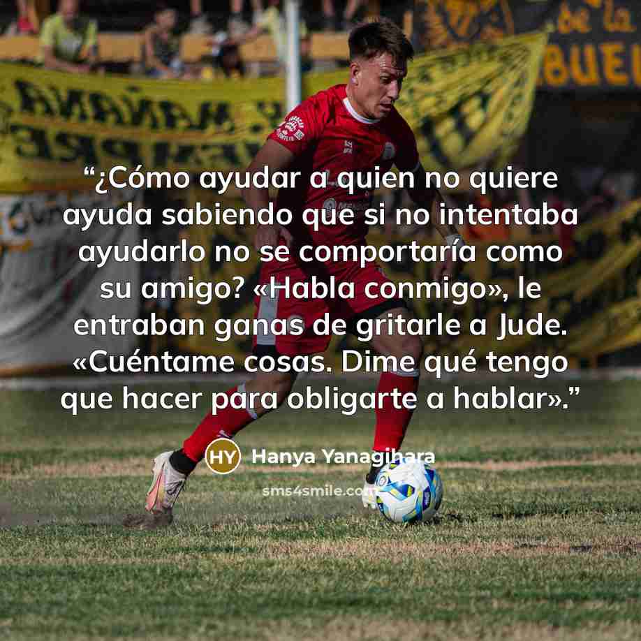 “¿Cómo ayudar a quien no quiere ayuda sabiendo que si no intentaba ayudarlo no se comportaría como su amigo? «Habla conmigo», le entraban ganas de gritarle a Jude. «Cuéntame cosas. Dime qué tengo que hacer para obligarte a hablar».” quote by Hanya Yanagihara