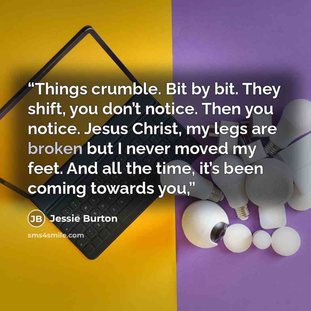 “Things crumble. Bit by bit. They shift, you don’t notice. Then you notice. Jesus Christ, my legs are broken but I never moved my feet. And all the time, it’s been coming towards you,” quote by Jessie Burton