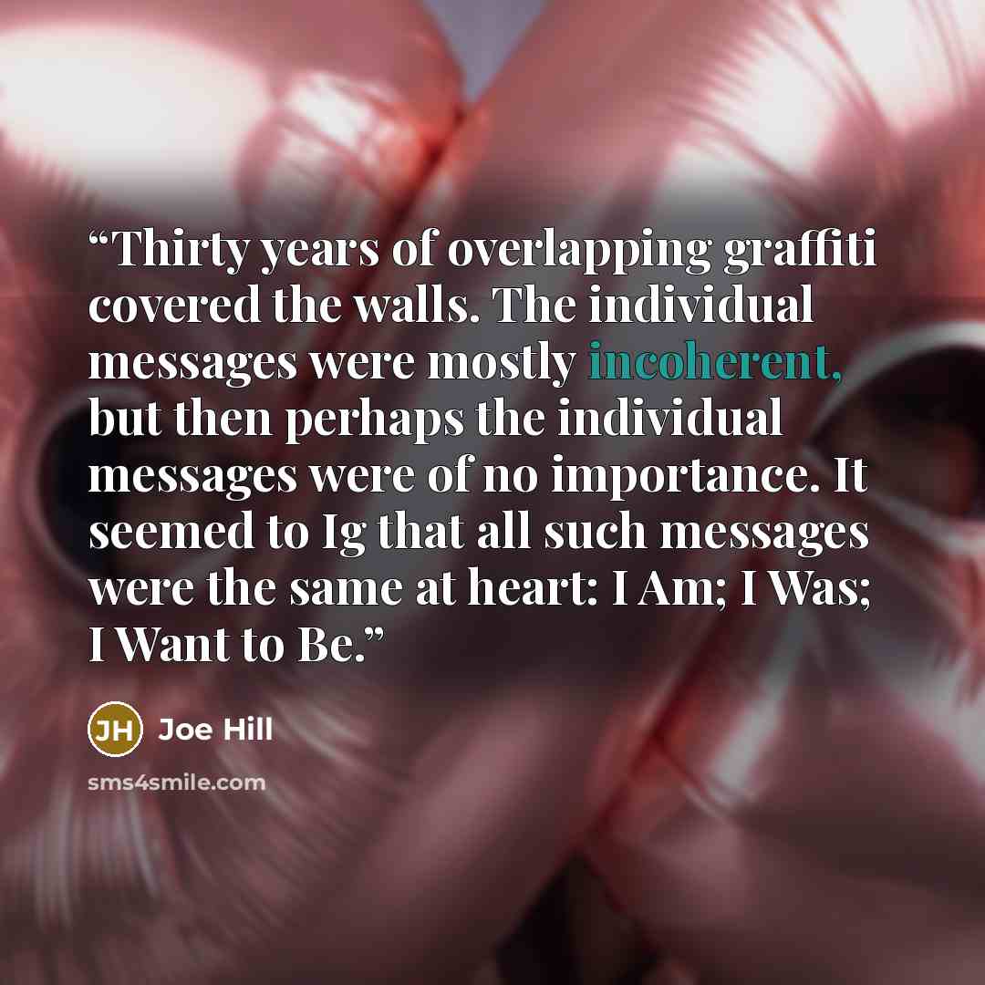 “Thirty years of overlapping graffiti covered the walls. The individual messages were mostly incoherent, but then perhaps the individual messages were of no importance. It seemed to Ig that all such messages were the same at heart: I Am; I Was; I Want to Be.” quote by Joe Hill