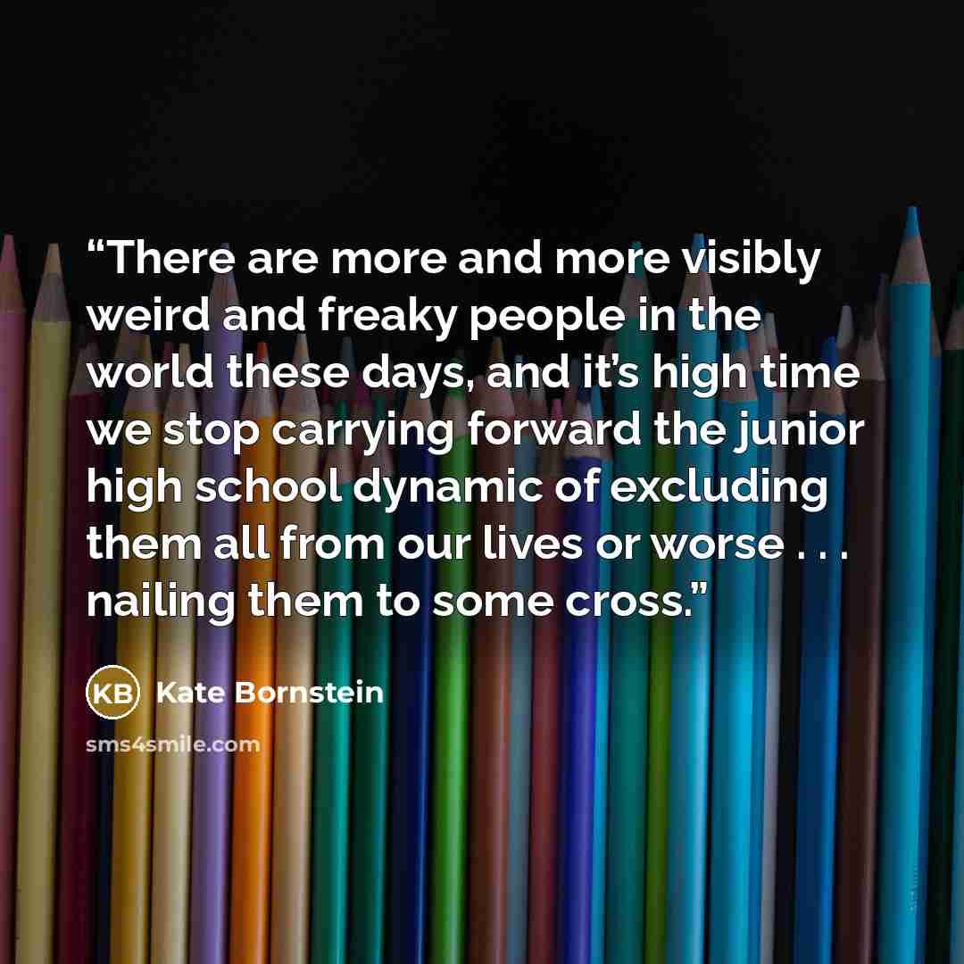 “There are more and more visibly weird and freaky people in the world these days, and it’s high time we stop carrying forward the junior high school dynamic of excluding them all from our lives or worse . . . nailing them to some cross.” quote by Kate Bornstein