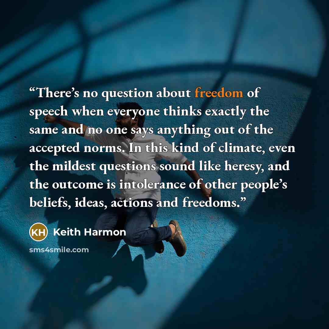 “There’s no question about freedom of speech when everyone thinks exactly the same and no one says anything out of the accepted norms. In this kind of climate, even the mildest questions sound like heresy, and the outcome is intolerance of other people’s beliefs, ideas, actions and freedoms.” quote by Keith Harmon