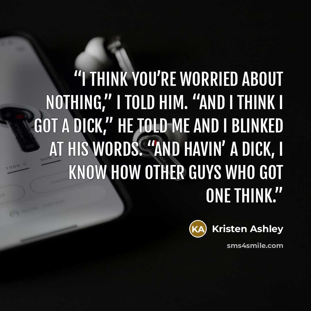 “I think you’re worried about nothing,” I told him. “And I think I got a dick,” he told me and I blinked at his words. “And havin’ a dick, I know how other guys who got one think.” quote by Kristen Ashley