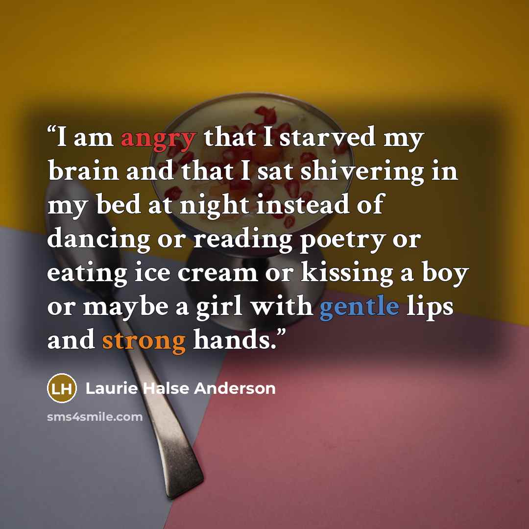 “I am angry that I starved my brain and that I sat shivering in my bed at night instead of dancing or reading poetry or eating ice cream or kissing a boy or maybe a girl with gentle lips and strong hands.” quote by Laurie Halse Anderson