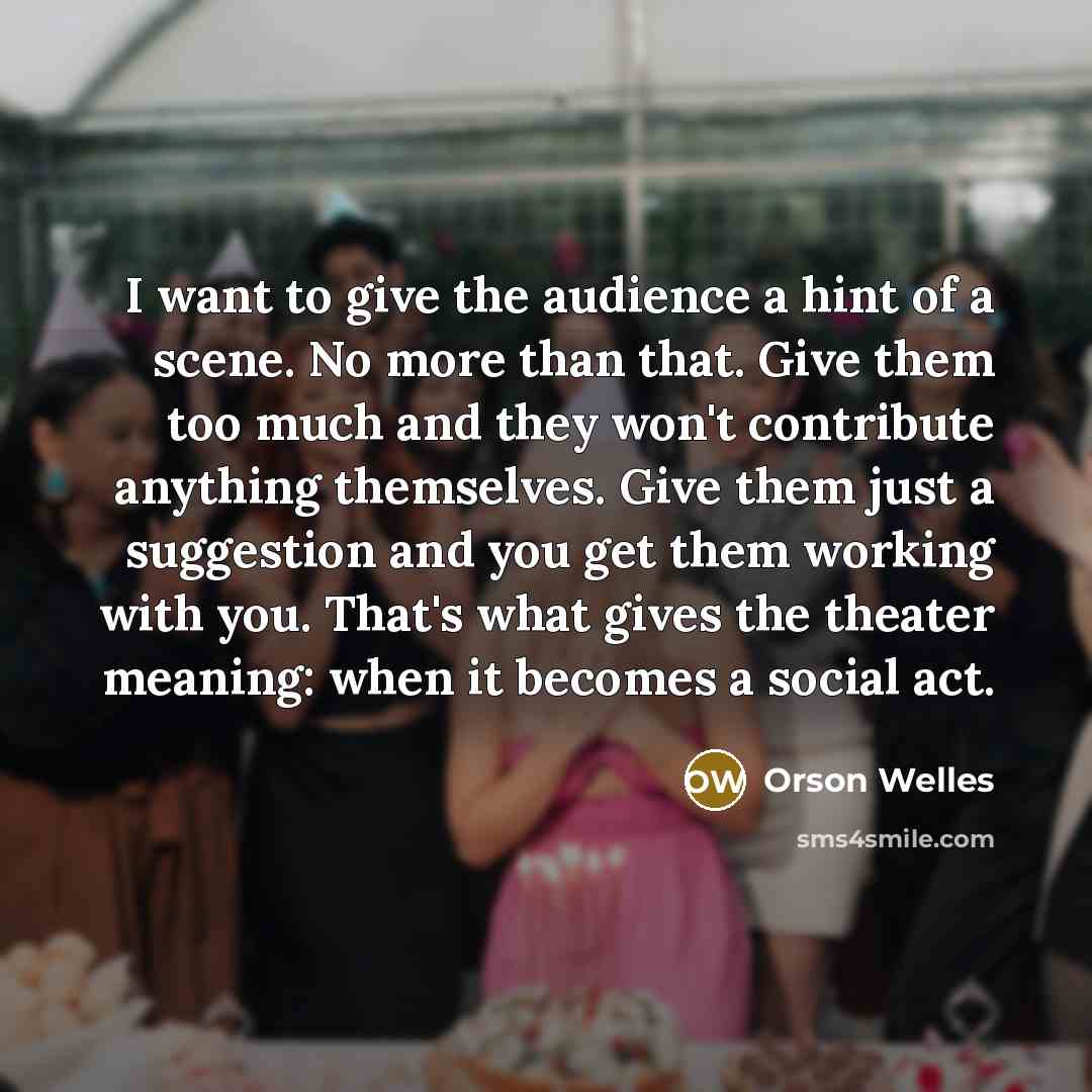 “I want to give the audience a hint of a scene. No more than that. Give them too much and they won't contribute anything themselves. Give them just a suggestion and you get them working with you. That's what gives the theater meaning: when it becomes a social act.” quote by Orson Welles