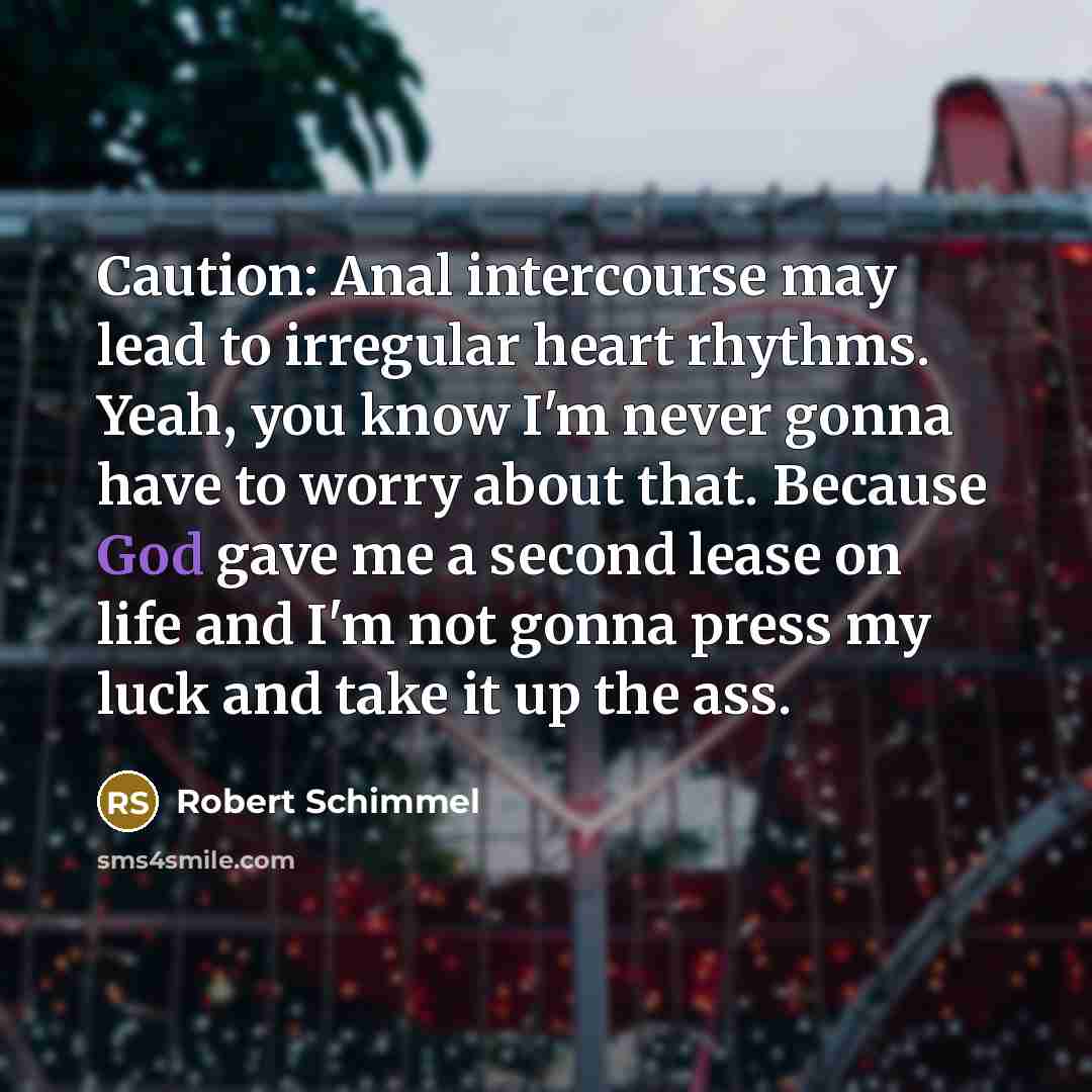 “Caution: Anal intercourse may lead to irregular heart rhythms. Yeah, you know I'm never gonna have to worry about that. Because God gave me a second lease on life and I'm not gonna press my luck and take it up the ass.” quote by Robert Schimmel