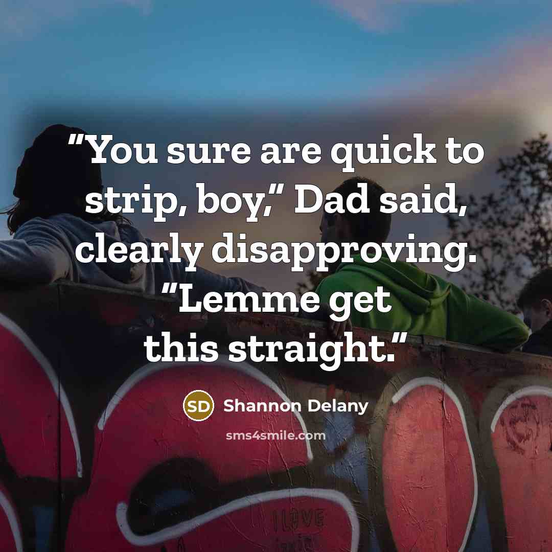 “You sure are quick to strip, boy,” Dad said, clearly disapproving. “Lemme get this straight.” quote by Shannon Delany