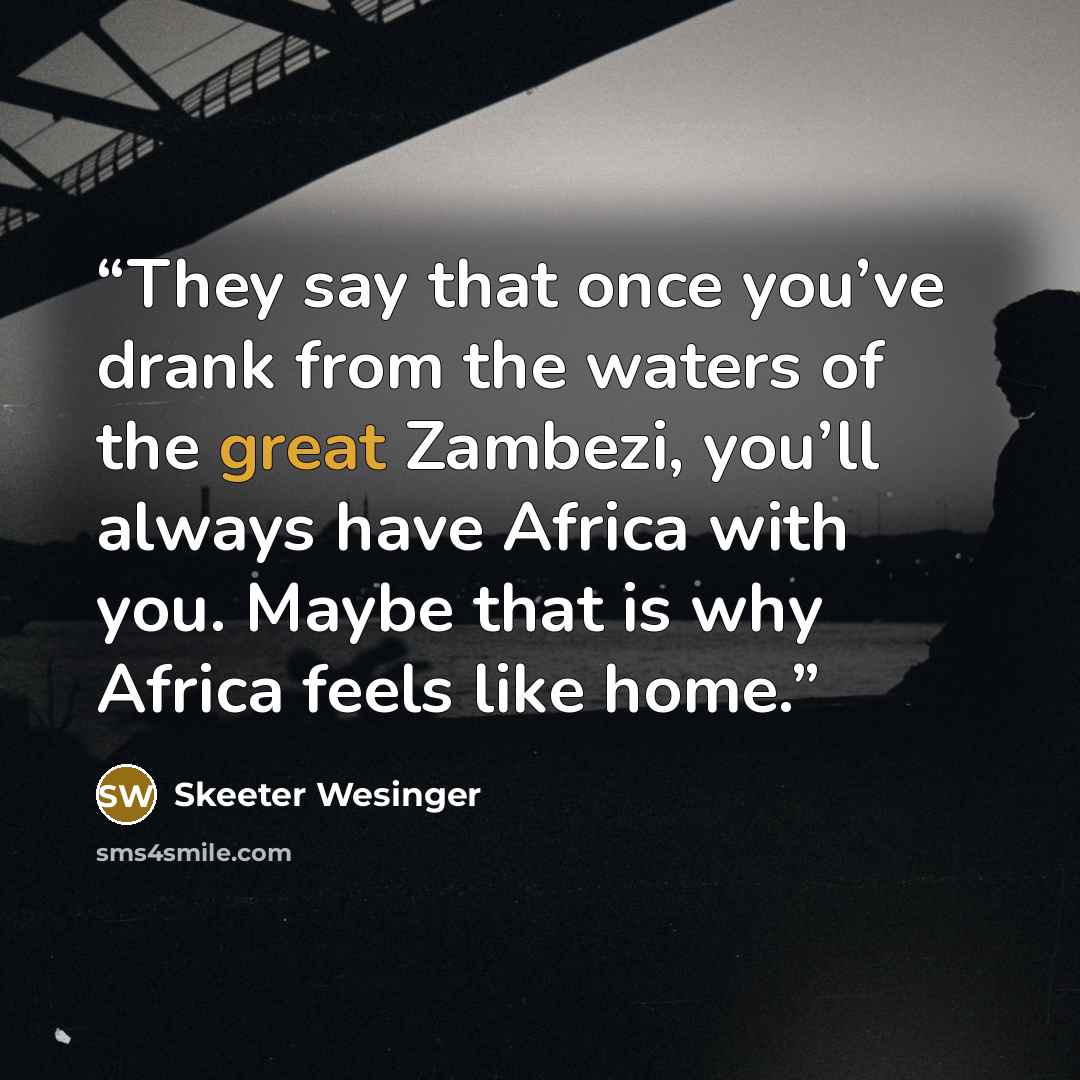 “They say that once you’ve drank from the waters of the great Zambezi, you’ll always have Africa with you. Maybe that is why Africa feels like home.” quote by Skeeter Wesinger