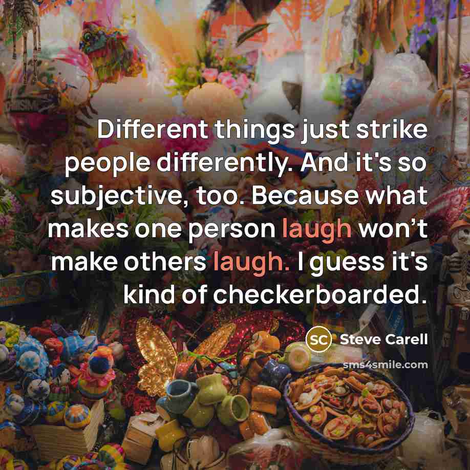 “Different things just strike people differently. And it's so subjective, too. Because what makes one person laugh won't make others laugh. I guess it's kind of checkerboarded.” quote by Steve Carell