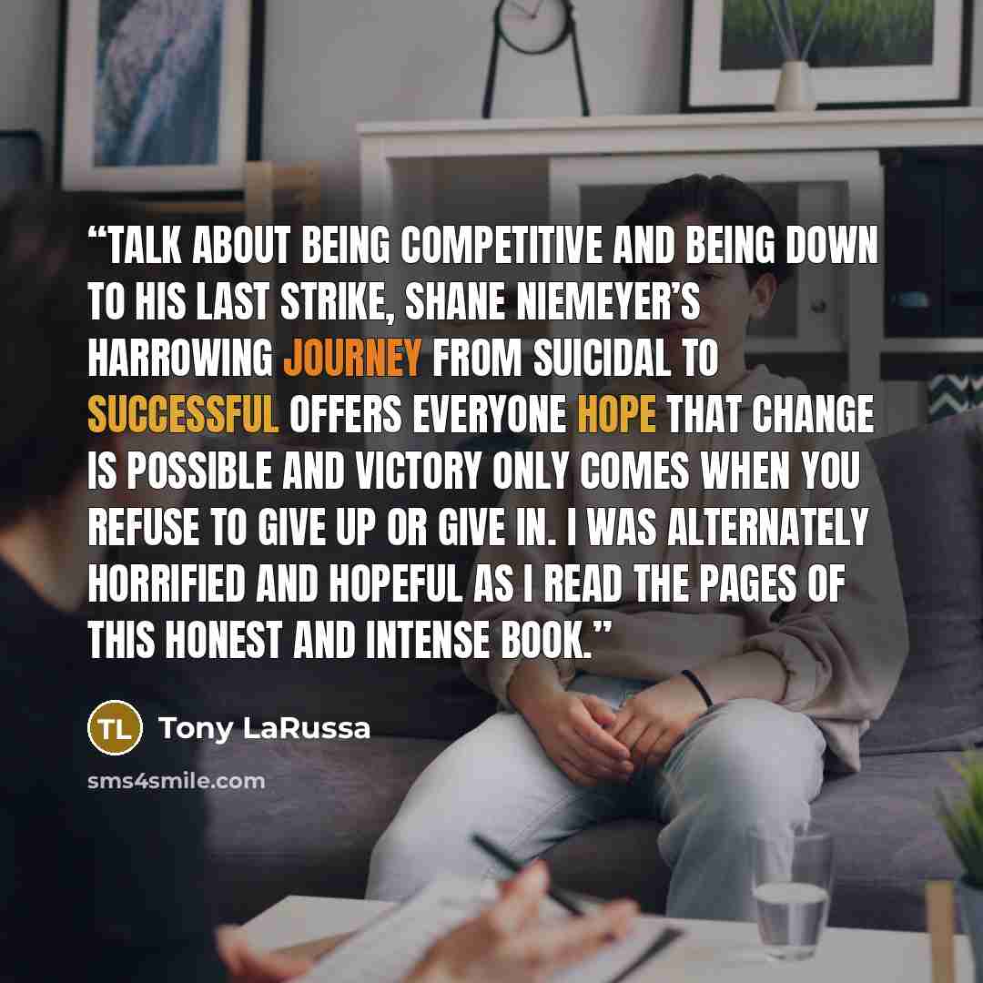 “Talk about being competitive and being down to his last strike, Shane Niemeyer’s harrowing journey from suicidal to successful offers everyone hope that change is possible and victory only comes when you refuse to give up or give in. I was alternately horrified and hopeful as I read the pages of…” quote by Tony LaRussa