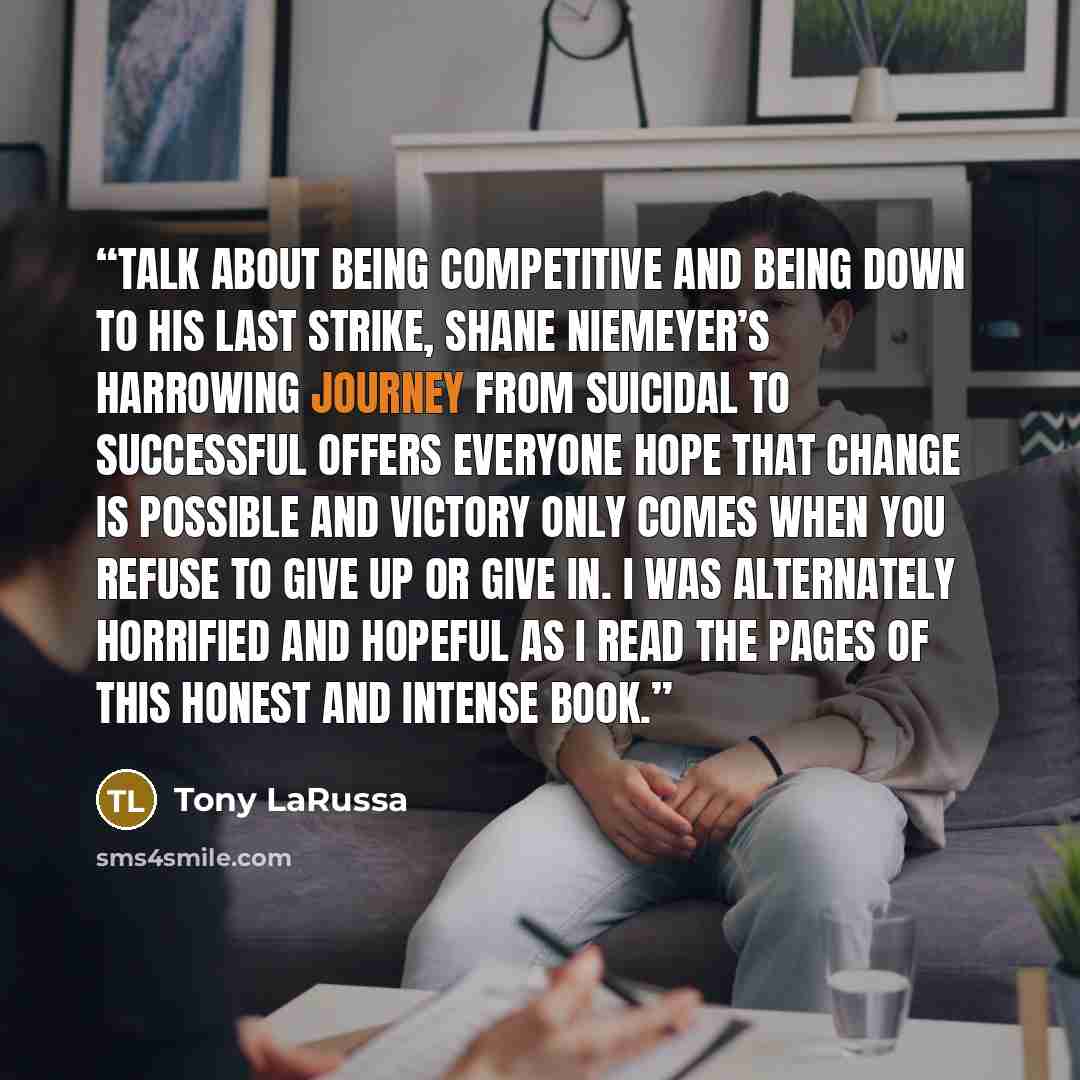 “Talk about being competitive and being down to his last strike, Shane Niemeyer’s harrowing journey from suicidal to successful offers everyone hope that change is possible and victory only comes when you refuse to give up or give in. I was alternately horrified and hopeful as I read the pages of…” quote by Tony LaRussa