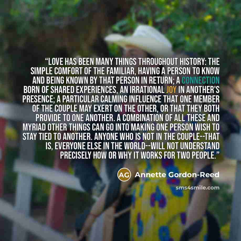 “Love has been many things throughout history: the simple comfort of the familiar, having a person to know and being known by that person in return; a connection born of shared experiences, an irrational joy in another's presence; a particular calming influence that one member of the couple may…” quote by Annette Gordon-Reed
