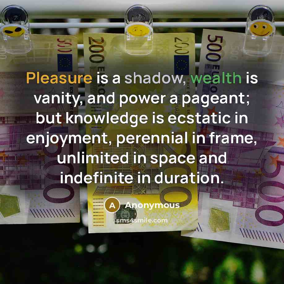 “Pleasure is a shadow, wealth is vanity, and power a pageant; but knowledge is ecstatic in enjoyment, perennial in frame, unlimited in space and indefinite in duration.” quote by Anonymous
