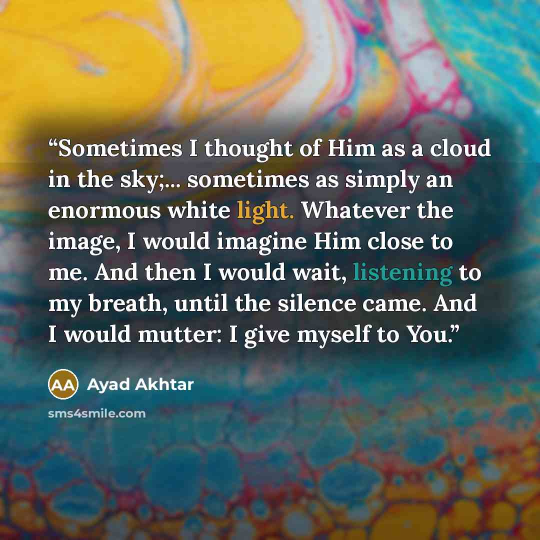 “Sometimes I thought of Him as a cloud in the sky;... sometimes as simply an enormous white light. Whatever the image, I would imagine Him close to me. And then I would wait, listening to my breath, until the silence came. And I would mutter: I give myself to You.” quote by Ayad Akhtar