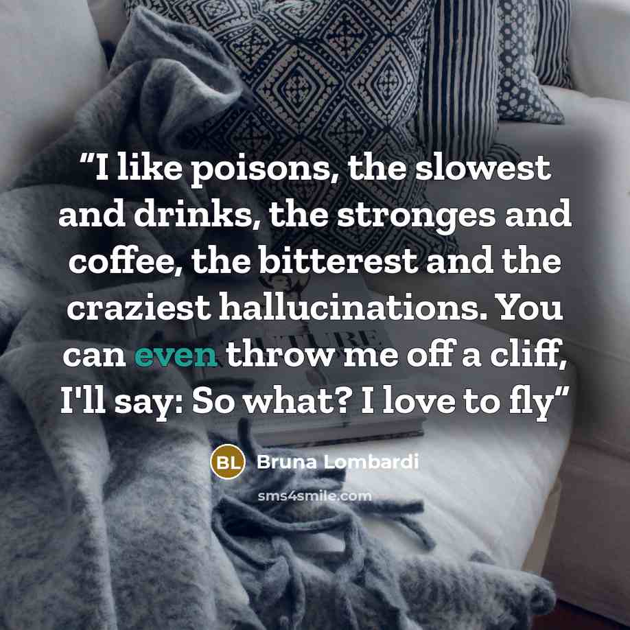 “I like poisons, the slowest and drinks, the stronges and coffee, the bitterest and the craziest hallucinations. You can even throw me off a cliff, I'll say: So what? I love to fly” quote by Bruna Lombardi