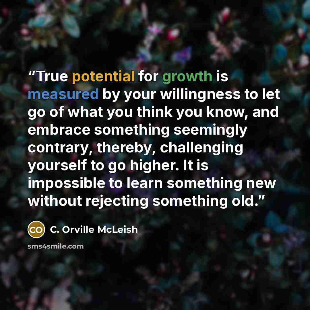 “True potential for growth is measured by your willingness to let go of what you think you know, and embrace something seemingly contrary, thereby, challenging yourself to go higher. It is impossible to learn something new without rejecting something old.” quote by C. Orville McLeish