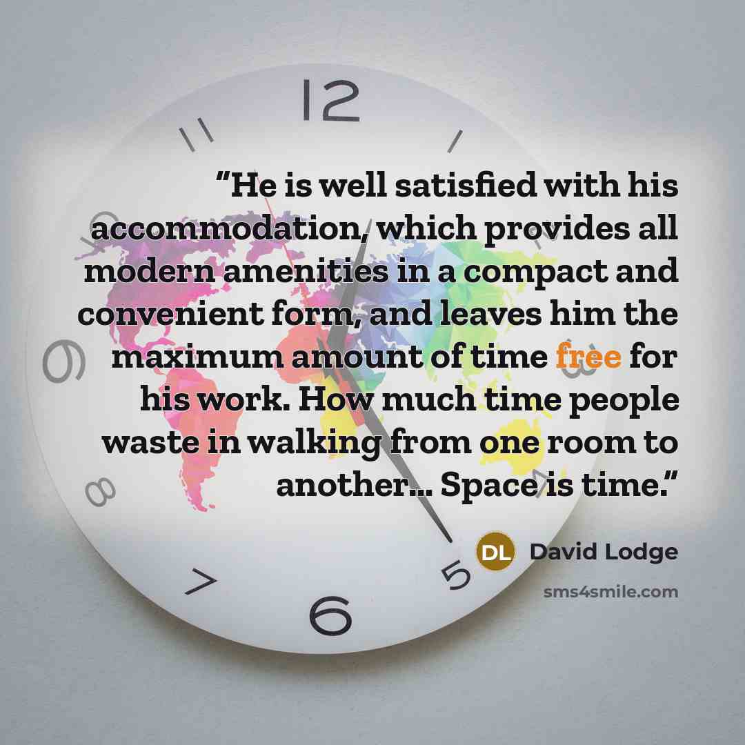“He is well satisfied with his accommodation, which provides all modern amenities in a compact and convenient form, and leaves him the maximum amount of time free for his work. How much time people waste in walking from one room to another… Space is time.” quote by David Lodge
