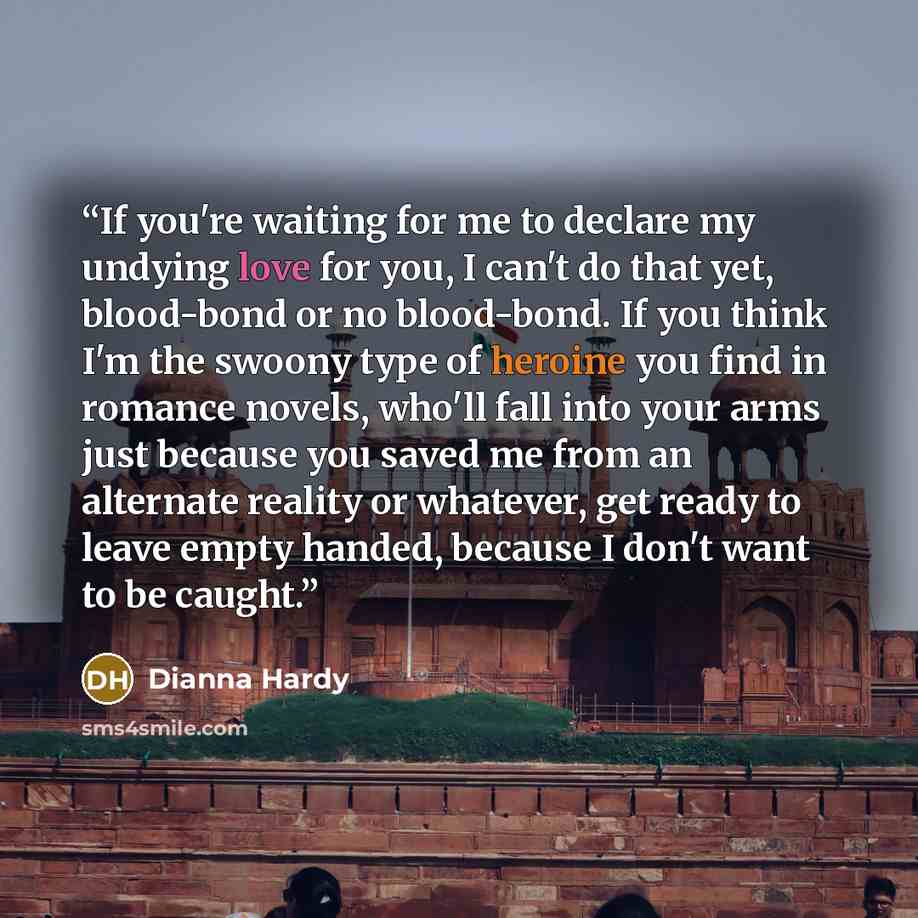 “If you're waiting for me to declare my undying love for you, I can't do that yet, blood-bond or no blood-bond. If you think I'm the swoony type of heroine you find in romance novels, who'll fall into your arms just because you saved me from an alternate reality or whatever, get ready to leave…” quote by Dianna Hardy