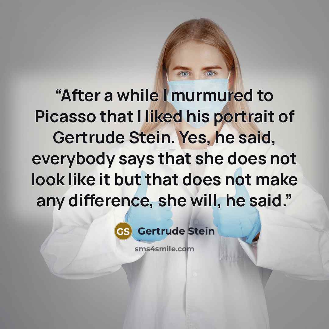 “After a while I murmured to Picasso that I liked his portrait of Gertrude Stein. Yes, he said, everybody says that she does not look like it but that does not make any difference, she will, he said.” quote by Gertrude Stein