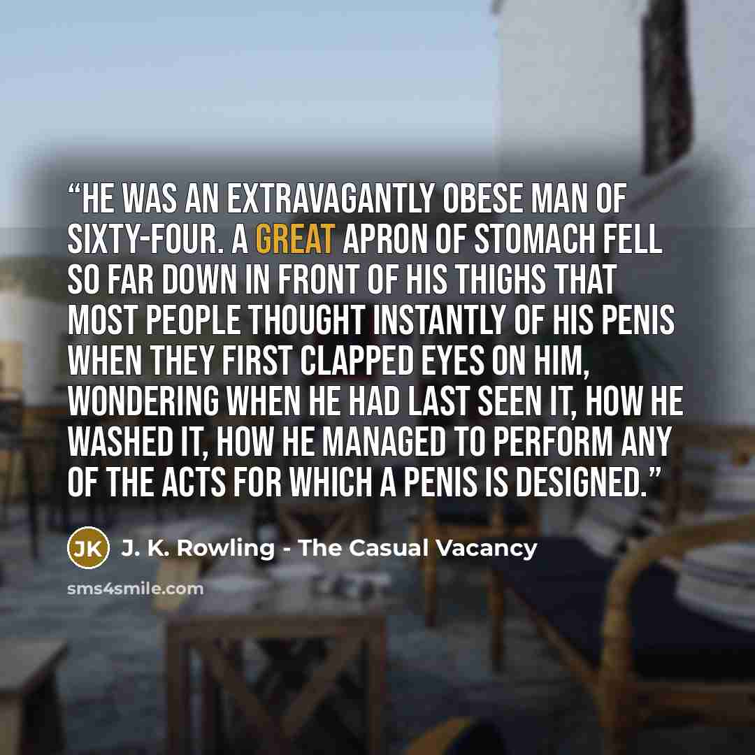 “He was an extravagantly obese man of sixty-four. A great apron of stomach fell so far down in front of his thighs that most people thought instantly of his penis when they first clapped eyes on him, wondering when he had last seen it, how he washed it, how he managed to perform any of the acts for…” quote by J. K. Rowling - The Casual Vacancy