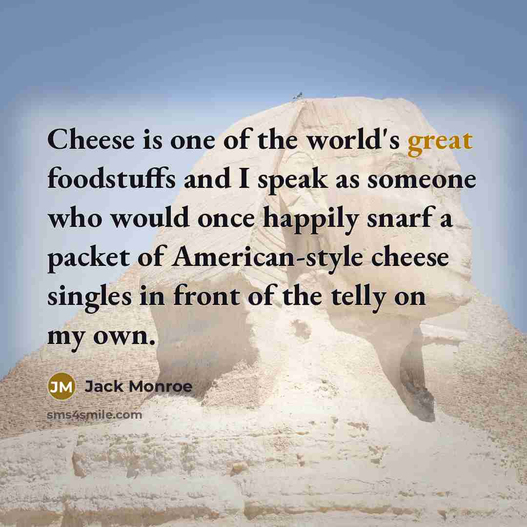 “Cheese is one of the world's great foodstuffs and I speak as someone who would once happily snarf a packet of American-style cheese singles in front of the telly on my own.” quote by Jack Monroe