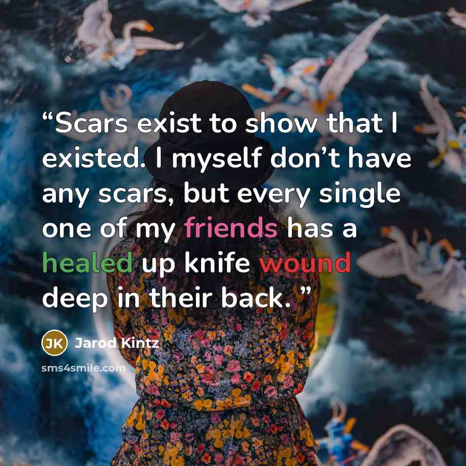 “Scars exist to show that I existed. I myself don’t have any scars, but every single one of my friends has a healed up knife wound deep in their back.” quote by Jarod Kintz