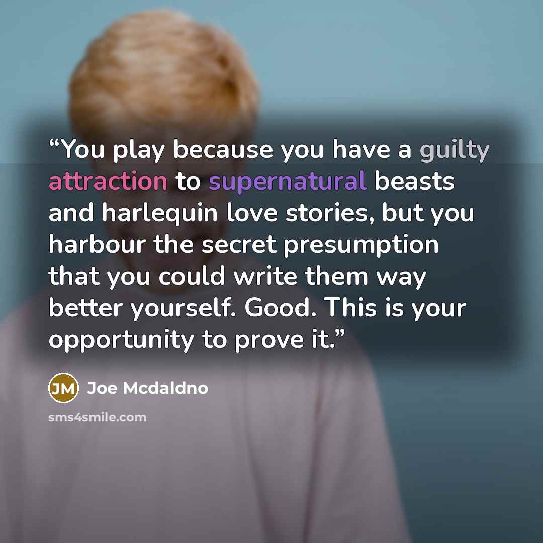 “You play because you have a guilty attraction to supernatural beasts and harlequin love stories, but you harbour the secret presumption that you could write them way better yourself. Good. This is your opportunity to prove it.” quote by Joe Mcdaldno