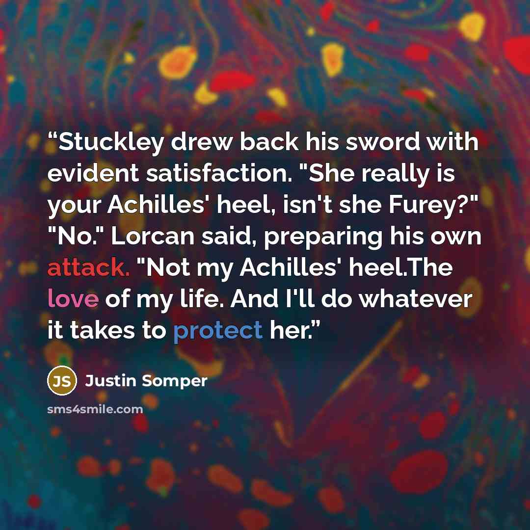 “Stuckley drew back his sword with evident satisfaction. "She really is your Achilles' heel, isn't she Furey?" "No." Lorcan said, preparing his own attack. "Not my Achilles' heel.The love of my life. And I'll do whatever it takes to protect her.” quote by Justin Somper