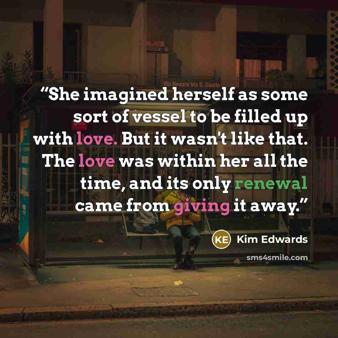 “She imagined herself as some sort of vessel to be filled up with love. But it wasn't like that. The love was within her all the time, and its only renewal came from giving it away.” quote by Kim Edwards