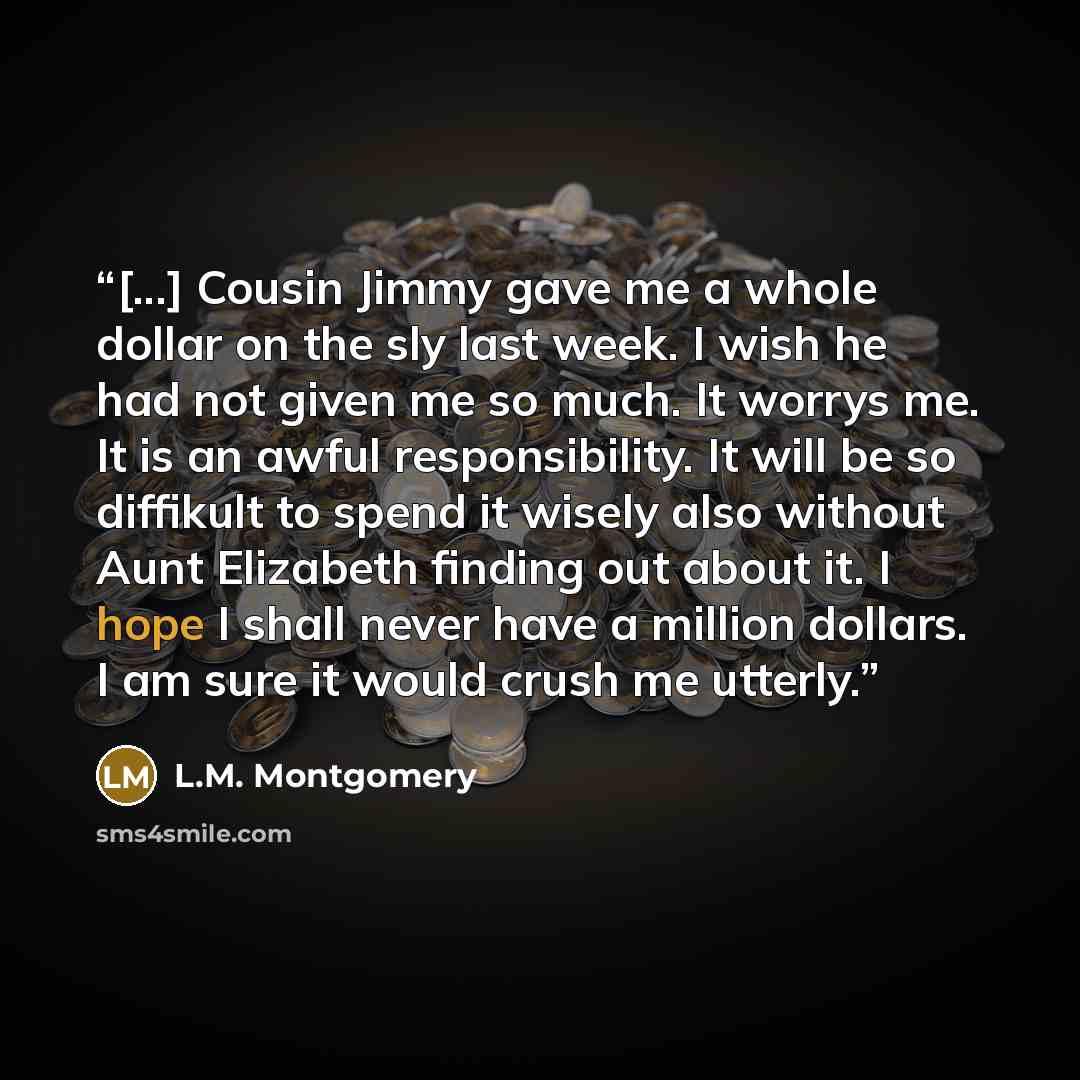 “[...] Cousin Jimmy gave me a whole dollar on the sly last week. I wish he had not given me so much. It worrys me. It is an awful responsibility. It will be so diffikult to spend it wisely also without Aunt Elizabeth finding out about it. I hope I shall never have a million dollars. I am sure it…” quote by L.M. Montgomery