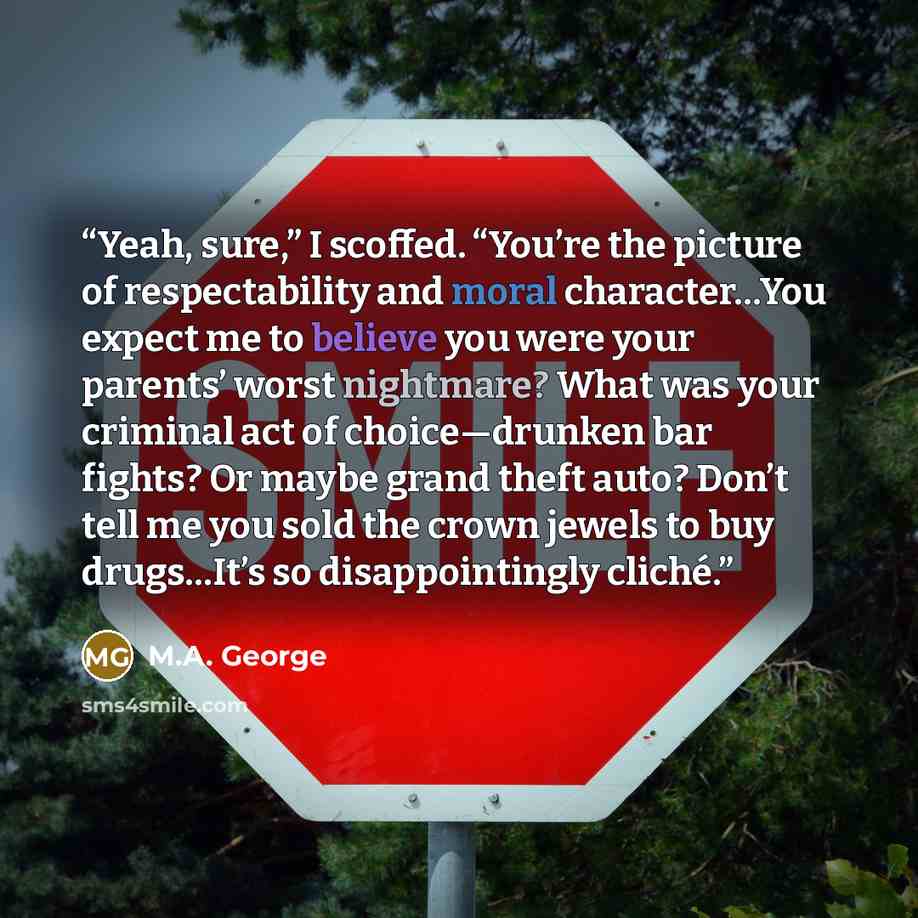 “Yeah, sure,” I scoffed. “You’re the picture of respectability and moral character…You expect me to believe you were your parents’ worst nightmare? What was your criminal act of choice—drunken bar fights? Or maybe grand theft auto? Don’t tell me you sold the crown jewels to buy drugs…It’s so…” quote by M.A. George