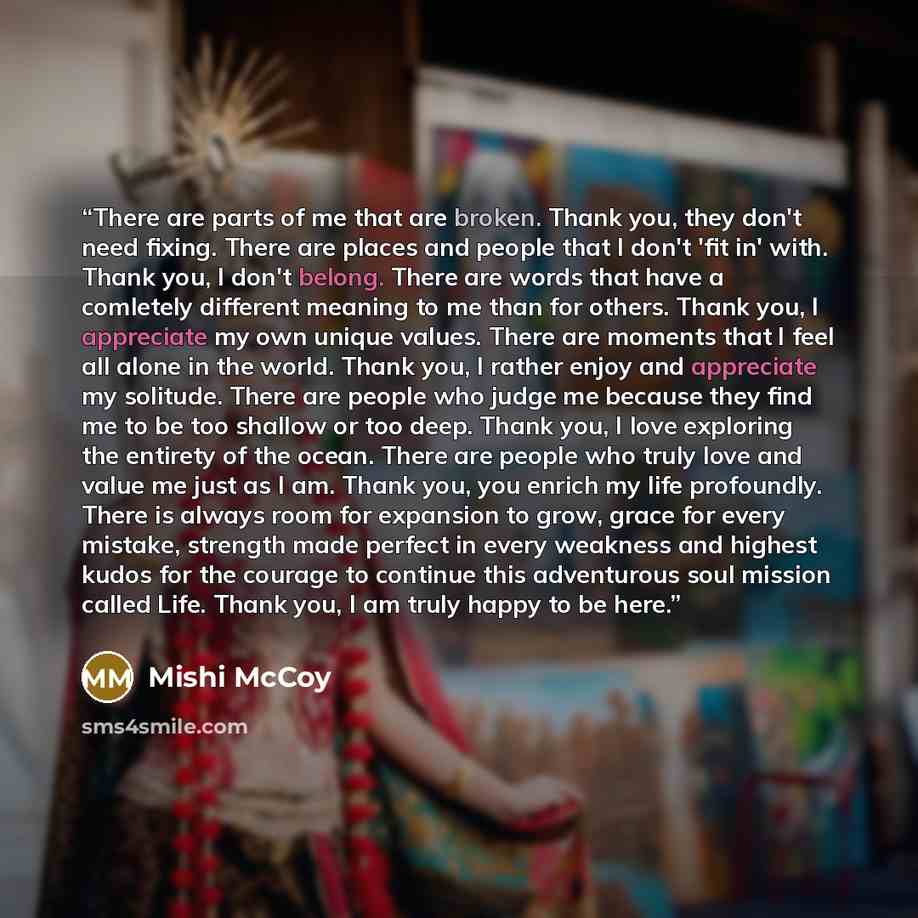“There are parts of me that are broken. Thank you, they don't need fixing. There are places and people that I don't 'fit in' with. Thank you, I don't belong. There are words that have a comletely different meaning to me than for others. Thank you, I appreciate my own unique values. There are…” quote by Mishi McCoy