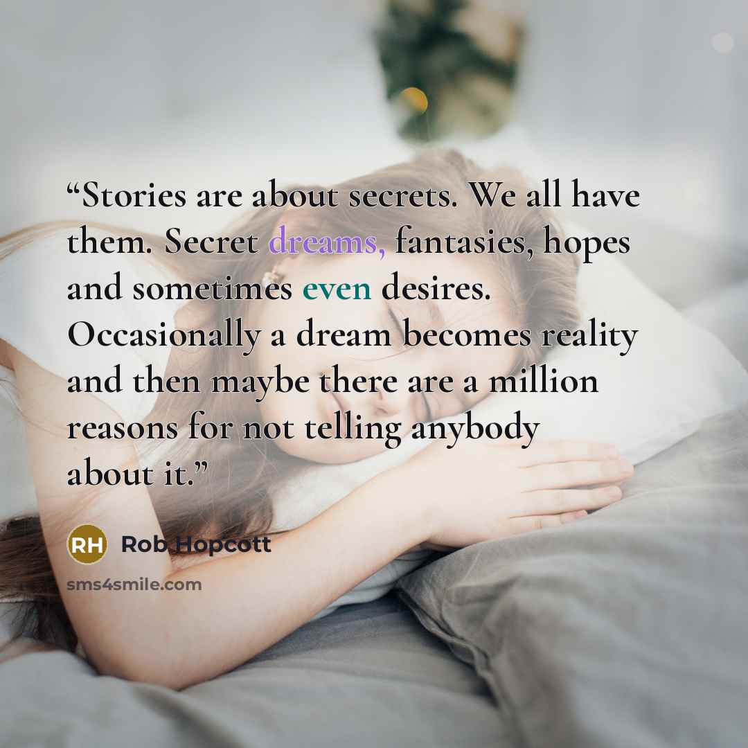 “Stories are about secrets. We all have them. Secret dreams, fantasies, hopes and sometimes even desires. Occasionally a dream becomes reality and then maybe there are a million reasons for not telling anybody about it.” quote by Rob Hopcott