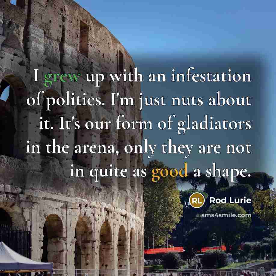 “I grew up with an infestation of politics. I'm just nuts about it. It's our form of gladiators in the arena, only they are not in quite as good a shape.” quote by Rod Lurie