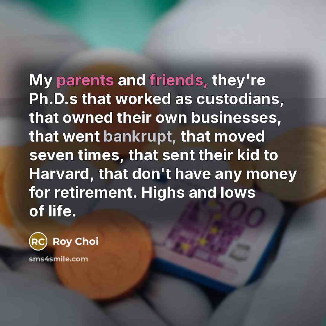 “My parents and friends, they're Ph.D.s that worked as custodians, that owned their own businesses, that went bankrupt, that moved seven times, that sent their kid to Harvard, that don't have any money for retirement. Highs and lows of life.” quote by Roy Choi