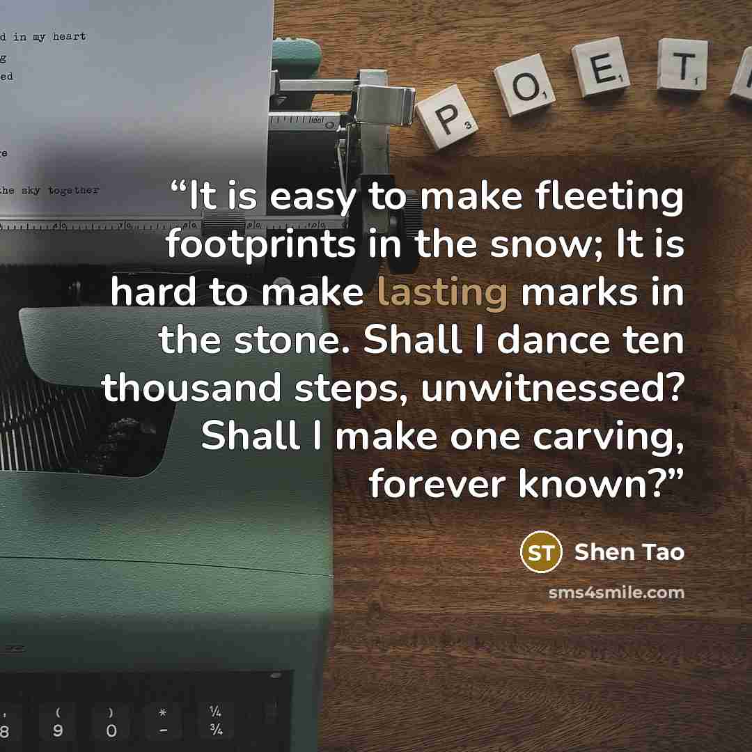 “It is easy to make fleeting footprints in the snow; It is hard to make lasting marks in the stone. Shall I dance ten thousand steps, unwitnessed? Shall I make one carving, forever known?” quote by Shen Tao