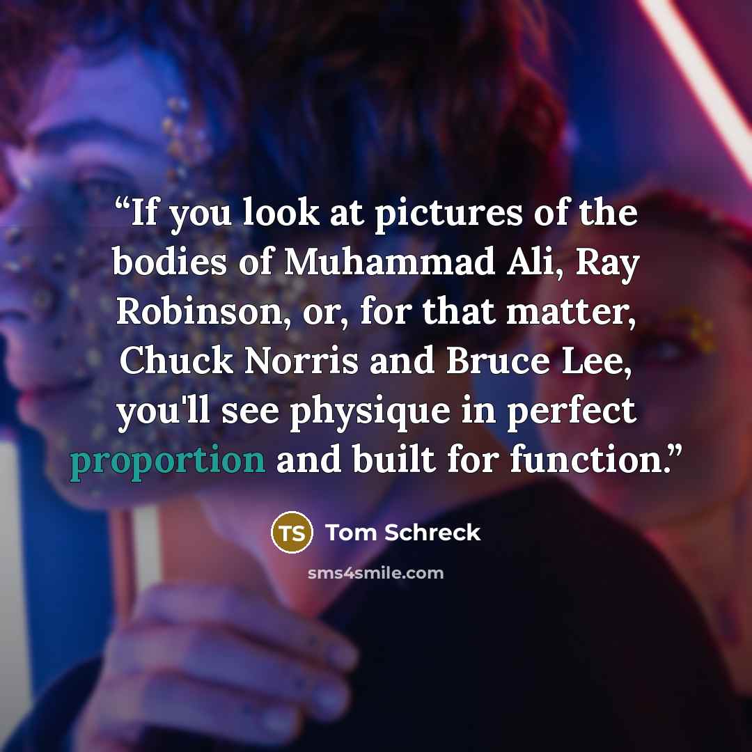 “If you look at pictures of the bodies of Muhammad Ali, Ray Robinson, or, for that matter, Chuck Norris and Bruce Lee, you'll see physique in perfect proportion and built for function.” quote by Tom Schreck