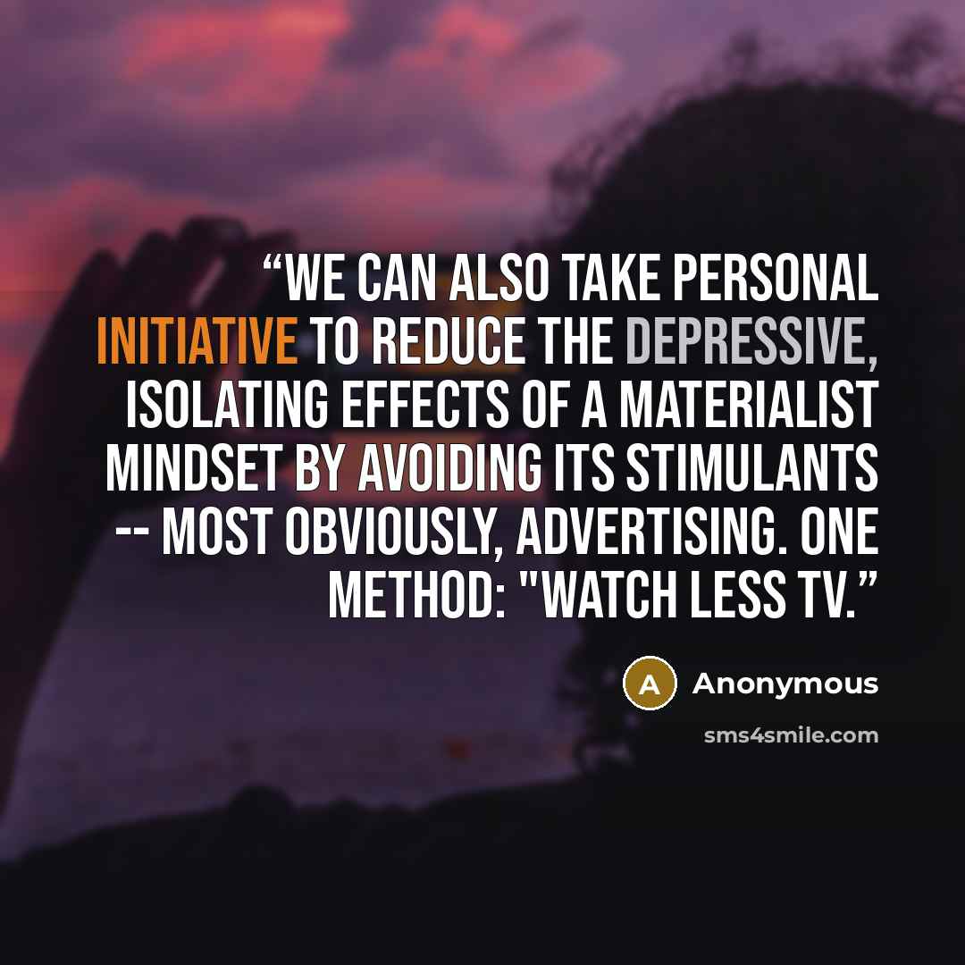 “We can also take personal initiative to reduce the depressive, isolating effects of a materialist mindset by avoiding its stimulants -- most obviously, advertising. One method: "Watch less TV.” quote by Anonymous