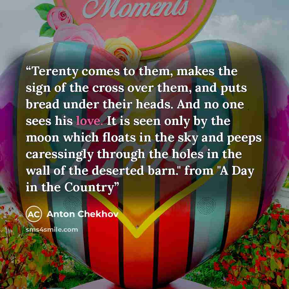 “Terenty comes to them, makes the sign of the cross over them, and puts bread under their heads. And no one sees his love. It is seen only by the moon which floats in the sky and peeps caressingly through the holes in the wall of the deserted barn." from "A Day in the Country” quote by Anton Chekhov