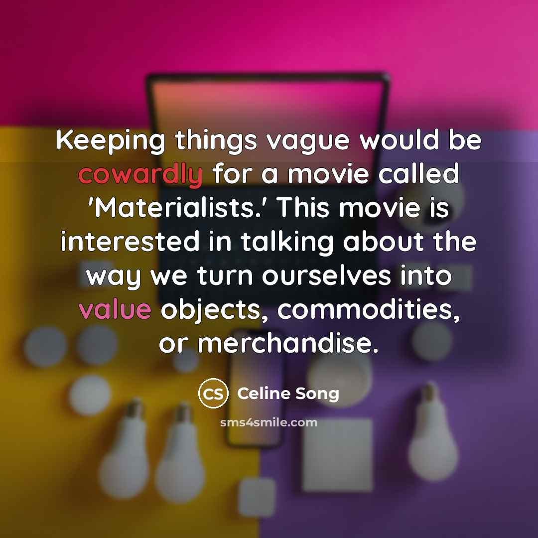 “Keeping things vague would be cowardly for a movie called 'Materialists.' This movie is interested in talking about the way we turn ourselves into value objects, commodities, or merchandise.” quote by Celine Song