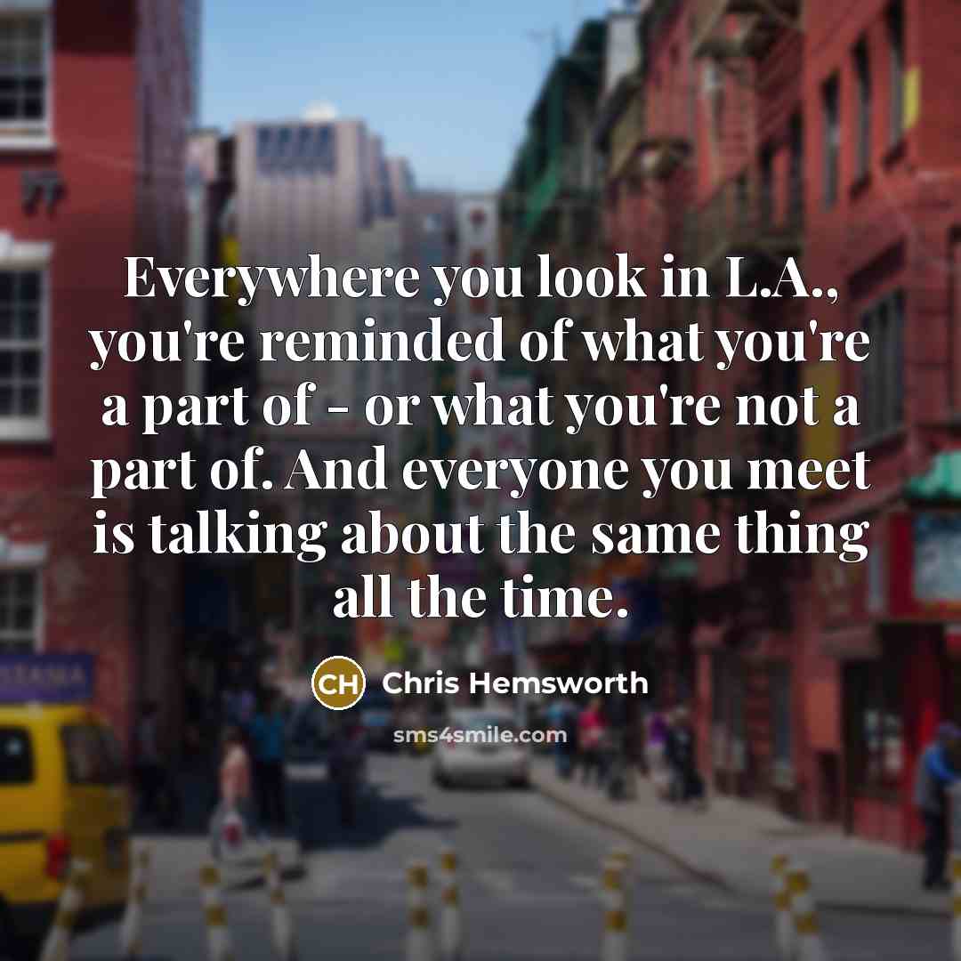 “Everywhere you look in L.A., you're reminded of what you're a part of - or what you're not a part of. And everyone you meet is talking about the same thing all the time.” quote by Chris Hemsworth