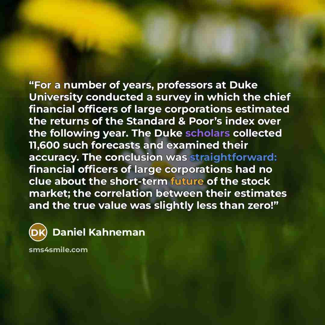 “For a number of years, professors at Duke University conducted a survey in which the chief financial officers of large corporations estimated the returns of the Standard & Poor’s index over the following year. The Duke scholars collected 11,600 such forecasts and examined their accuracy. The…” quote by Daniel Kahneman