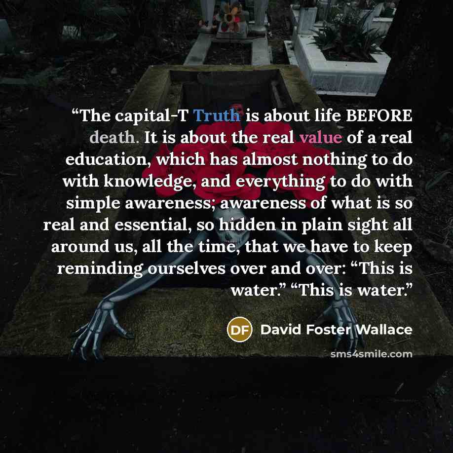 “The capital-T Truth is about life BEFORE death. It is about the real value of a real education, which has almost nothing to do with knowledge, and everything to do with simple awareness; awareness of what is so real and essential, so hidden in plain sight all around us, all the time, that we have…” quote by David Foster Wallace