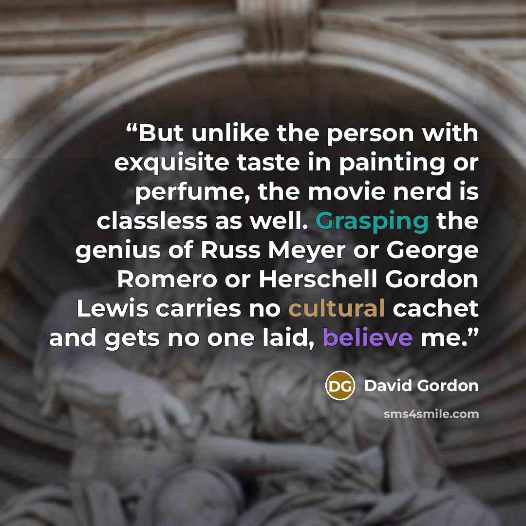 “But unlike the person with exquisite taste in painting or perfume, the movie nerd is classless as well. Grasping the genius of Russ Meyer or George Romero or Herschell Gordon Lewis carries no cultural cachet and gets no one laid, believe me.” quote by David Gordon