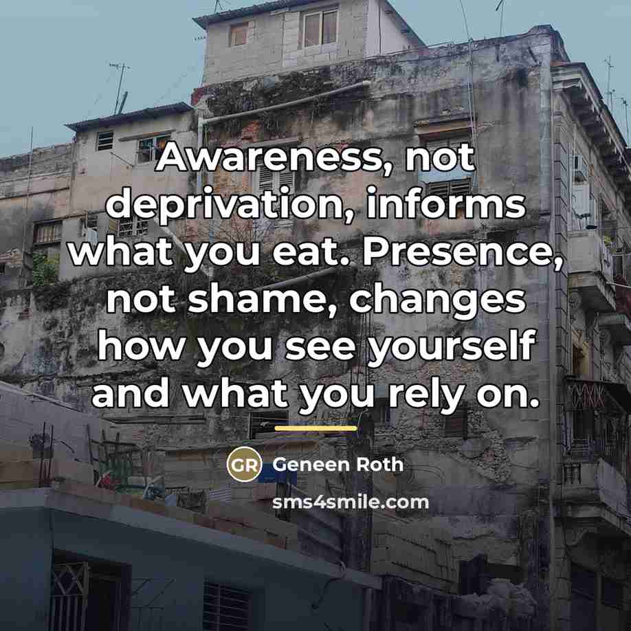 “Awareness, not deprivation, informs what you eat. Presence, not shame,…” quote by Geneen Roth