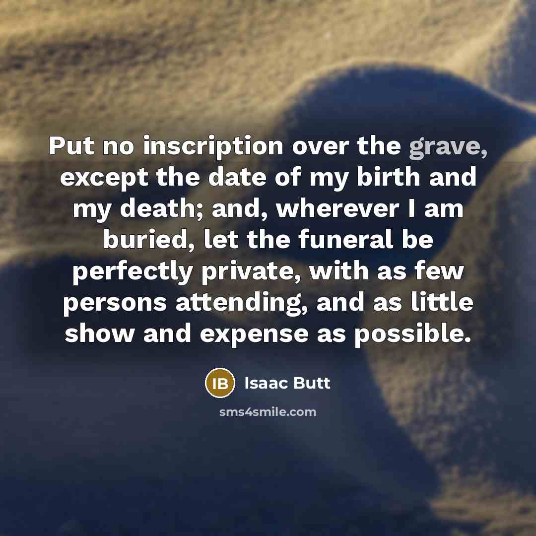 “Put no inscription over the grave, except the date of my birth and my death; and, wherever I am buried, let the funeral be perfectly private, with as few persons attending, and as little show and expense as possible.” quote by Isaac Butt