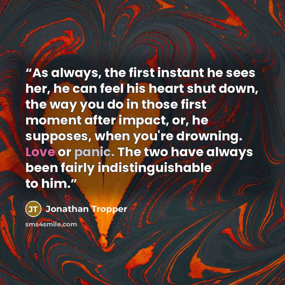 “As always, the first instant he sees her, he can feel his heart shut down, the way you do in those first moment after impact, or, he supposes, when you're drowning. Love or panic. The two have always been fairly indistinguishable to him.” quote by Jonathan Tropper