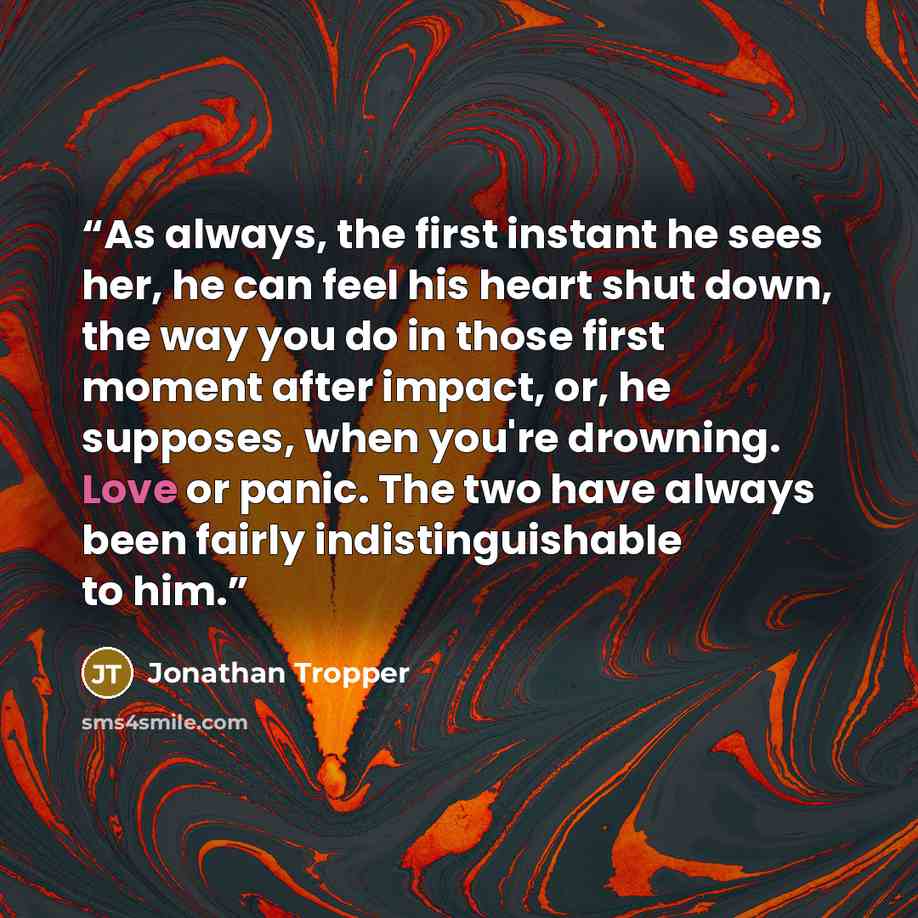 “As always, the first instant he sees her, he can feel his heart shut down, the way you do in those first moment after impact, or, he supposes, when you're drowning. Love or panic. The two have always been fairly indistinguishable to him.” quote by Jonathan Tropper